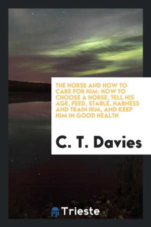 The Horse and How to Care for Him: How to Choose a Horse, Tell His Age, Feed, Stable, Harness and Train Him, and Keep Him in Good Health de C. T. Davies