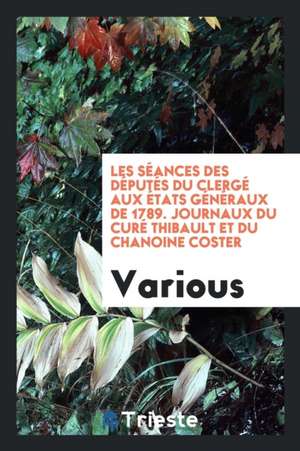 Les Séances Des Députés Du Clergé Aux États Généraux de 1789. Journaux Du Curé Thibault Et Du Chanoine Coster de Various