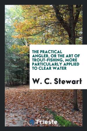 The Practical Angler, or the Art of Trout-Fishing, More Particularly Applied to Clear Water de W. C. Stewart