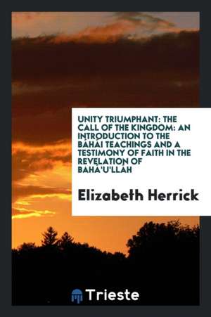 Unity Triumphant: The Call of the Kingdom: An Introduction to the Báhái Teachings and a Testimony of Faith in the Revelation of Bahá'u'l de Elizabeth Herrick