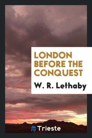 London Before the Conquest de W. R. Lethaby