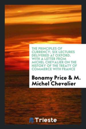 The Principles of Currency; Six Lectures Delivered at Oxford. with a Letter from Michel Chevalier on the History of the Treaty of Commerce with France de Bonamy Price