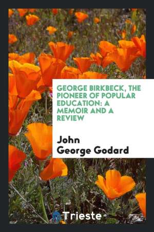 George Birkbeck, the Pioneer of Popular Education: A Memoir and a Review de John George Godard