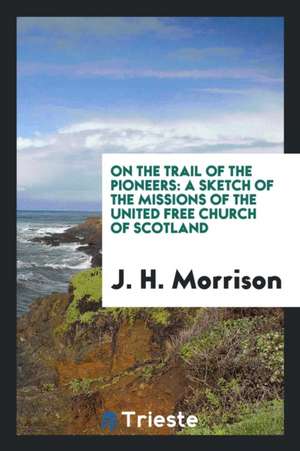 On the Trail of the Pioneers: A Sketch of the Missions of the United Free Church of Scotland de J. H. Morrison