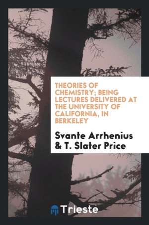 Theories of Chemistry; Being Lectures Delivered at the University of California, in Berkeley de Svante Arrhenius