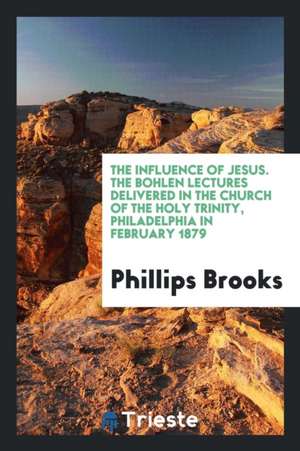 The Influence of Jesus. the Bohlen Lectures Delivered in the Church of the Holy Trinity, Philadelphia in February 1879 de Phillips Brooks