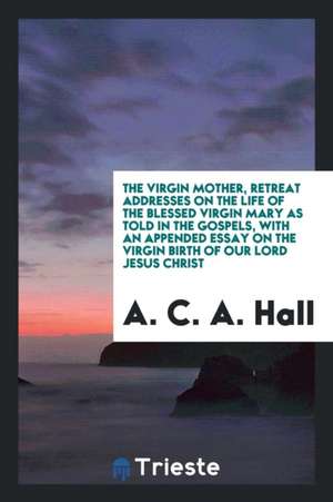 The Virgin Mother, Retreat Addresses on the Life of the Blessed Virgin Mary as Told in the Gospels, with an Appended Essay on the Virgin Birth of Our de A. C. A. Hall