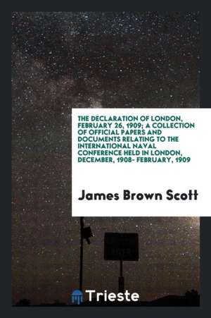 The Declaration of London, February 26, 1909; A Collection of Official Papers and Documents Relating to the International Naval Conference Held in Lon de James Brown Scott