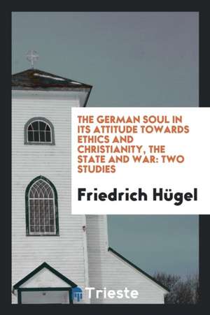 The German Soul in Its Attitude Towards Ethics and Christianity, the State and War: Two Studies de Friedrich Hugel