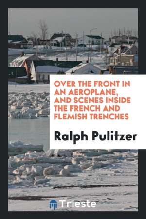 Over the Front in an Aeroplane, and Scenes Inside the French and Flemish Trenches de Ralph Pulitzer