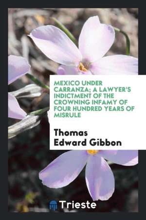 Mexico Under Carranza; A Lawyer's Indictment of the Crowning Infamy of Four Hundred Years of Misrule de Thomas Edward Gibbon