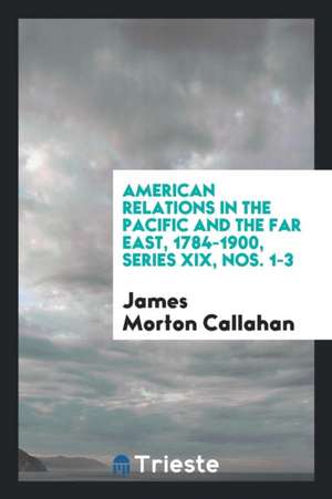 American Relations in the Pacific and the Far East, 1784-1900, Series XIX, Nos. 1-3 de James Morton Callahan