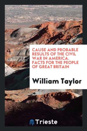 Cause and Probable Results of the Civil War in America. Facts for the People of Great Britain de William Taylor