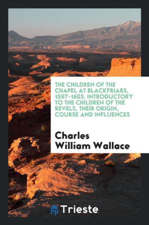 The Children of the Chapel at Blackfriars, 1597-1603, Introductory to the Children of the Revels, Their Origin, Course and Influences, a History Based de Charles William Wallace