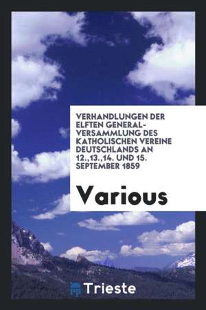 Verhandlungen Der Elften General-Versammlung Des Katholischen Vereine Deutschlands an 12.,13.,14. Und 15. September 1859 de Various