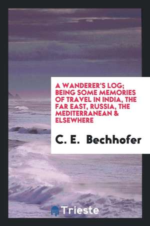 A Wanderer's Log; Being Some Memories of Travel in India, the Far East, Russia, the Mediterranean & Elsewhere de C. E. Bechhofer