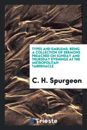 Types and Emblems: Being a Collection of Sermons Preached on Sunday and Thursday Evenings at the Metropolitan Tabernacle de Charles Haddon Spurgeon