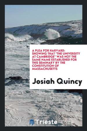 A Plea for Harvard: Showing That the University at Cambridge Was Not the Same Name Established for This Seminary by the Constitution of Ma de Josiah Quincy