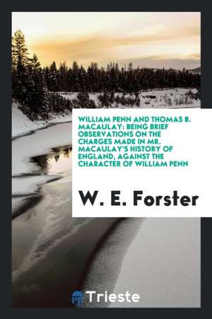 William Penn and Thomas B. Macaulay: Being Brief Observations on the Charges Made in Mr. Macaulay's History of England, Against the Character of Willi de W. E. Forster