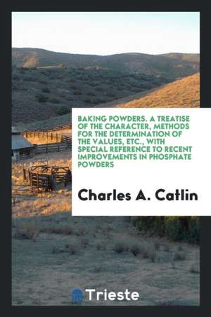 Baking Powders. a Treatise of the Character, Methods for the Determination of the Values, Etc., with Special Reference to Recent Improvements in Phosp de Charles A. Catlin