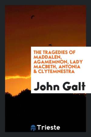 The Tragedies of Maddalen, Agamemnon, Lady Macbeth, Antonia & Clytemnestra de John Galt