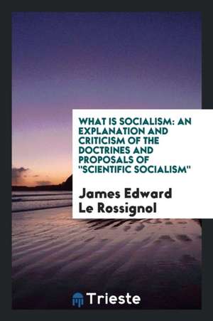 What Is Socialism: An Explanation and Criticism of the Doctrines and Proposals of Scientific Socialism de James Edward Le Rossignol