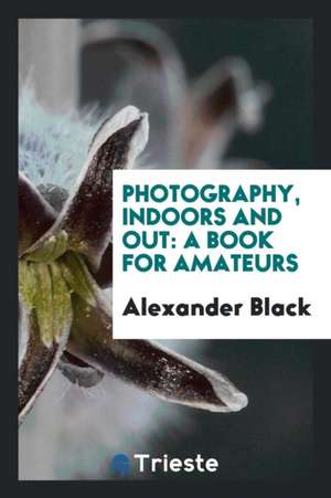 Photography, Indoors and Out: A Book for Amateurs de Alexander Black