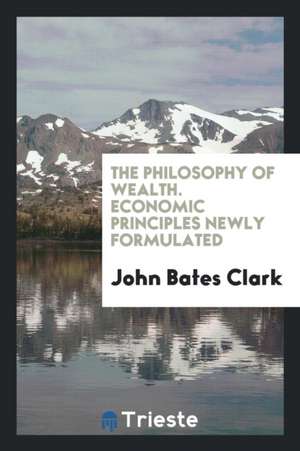 The Philosophy of Wealth. Economic Principles Newly Formulated de John Bates Clark