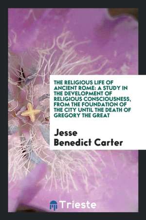 The Religious Life of Ancient Rome: A Study in the Development of Religious Consciousness, from the Foundation of the City Until the Death of Gregory de Jesse Benedict Carter