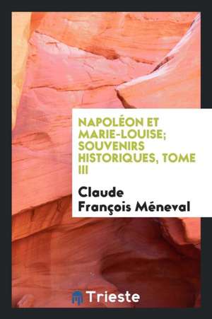 Napoléon Et Marie-Louise; Souvenirs Historiques, Tome III de Claude Francois Meneval