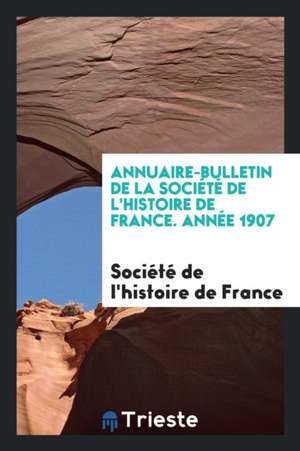 Annuaire-Bulletin de la Société de l'Histoire de France. Année 1907 de Societe de L'Histoire de France