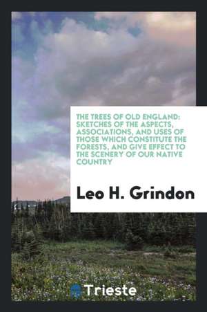 The Trees of Old England: Sketches of the Aspects, Associations, and Uses of Those Which Constitute the Forests, and Give Effect to the Scenery de Leo H. Grindon