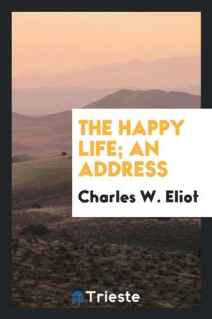 The Happy Life; An Address de Charles W. Eliot