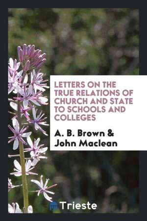 Letters on the True Relations of Church and State to Schools and Colleges de A. B. Brown