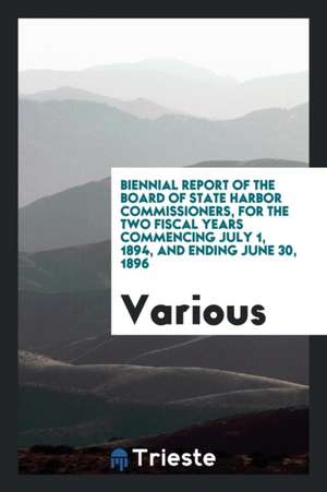 Biennial Report of the Board of State Harbor Commissioners, for the Two Fiscal Years Commencing July 1, 1894, and Ending June 30, 1896 de Various