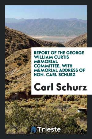 Report of the George William Curtis Memorial Committee, with Memorial Address of Hon. Carl Schurz de Carl Schurz