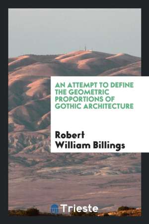 An Attempt to Define the Geometric Proportions of Gothic Architecture de Robert William Billings