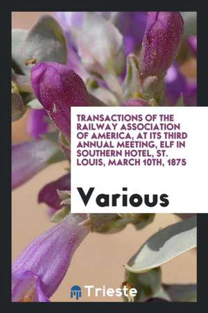 Transactions of the Railway Association of America, at Its Third Annual Meeting, Elf in Southern Hotel, St. Louis, March 10th, 1875 de Various