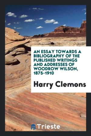 An Essay Towards a Bibliography of the Published Writings and Addresses of Woodrow Wilson, 1875-1910 de Harry Clemons