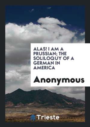 Alas! I Am a Prussian; The Soliloquy of a German in America de Anonymous