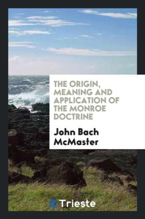 The Origin, Meaning and Application of the Monroe Doctrine de John Bach Mcmaster