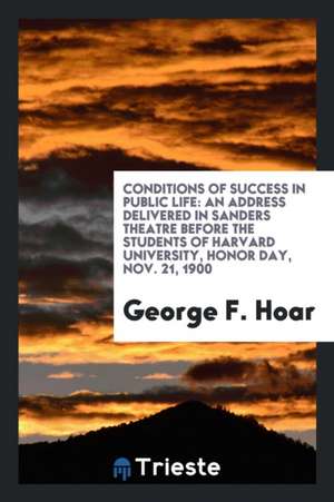 Conditions of Success in Public Life: An Address Delivered in Sanders Theatre Before the Students of Harvard University, Honor Day, Nov. 21, 1900 de George F. Hoar