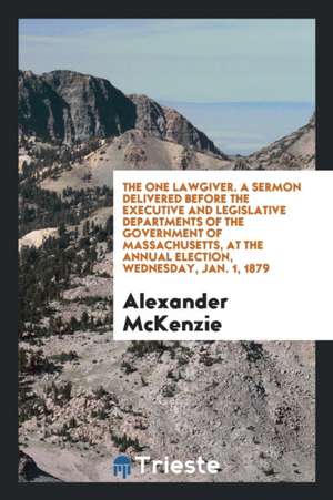 The One Lawgiver. a Sermon Delivered Before the Executive and Legislative Departments of the Government of Massachusetts, at the Annual Election, Wedn de Alexander McKenzie