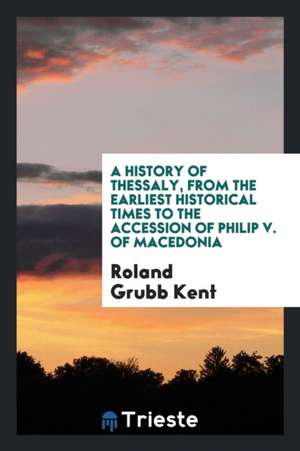 A History of Thessaly, from the Earliest Historical Times to the Accession of Philip V. of Macedonia de Roland Grubb Kent