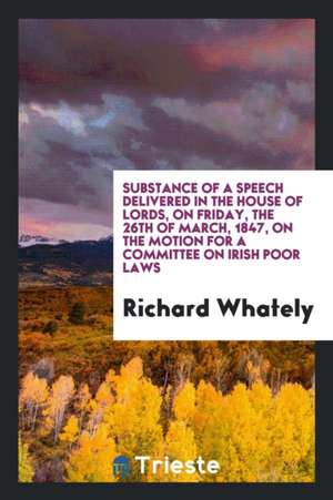 Substance of a Speech Delivered in the House of Lords, on Friday, the 26th of March, 1847, on the Motion for a Committee on Irish Poor Laws de Richard Whately