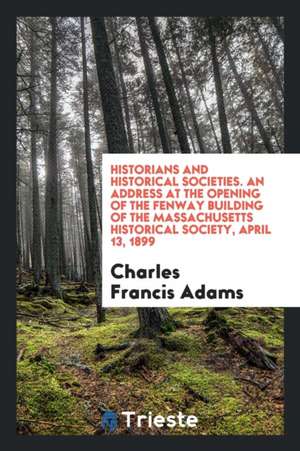 Historians and Historical Societies. an Address at the Opening of the Fenway Building of the Massachusetts Historical Society, April 13, 1899 de Charles Francis Adams