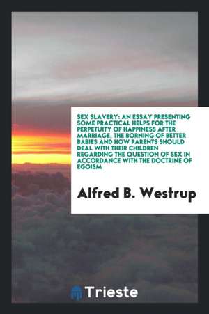 Sex Slavery: An Essay Presenting Some Practical Helps for the Perpetuity of Happiness After Marriage, the Borning of Better Babies de Alfred B. Westrup