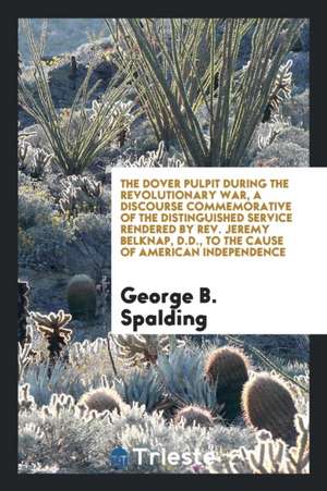 The Dover Pulpit During the Revolutionary War, a Discourse Commemorative of the Distinguished Service Rendered by Rev. Jeremy Belknap, D.D., to the Ca de George B. Spalding