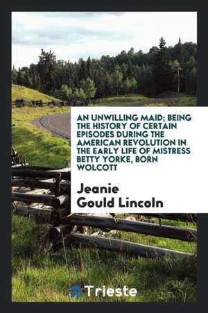 An Unwilling Maid; Being the History of Certain Episodes During the American Revolution in the Early Life of Mistress Betty Yorke, Born Wolcott de Jeanie Gould Lincoln