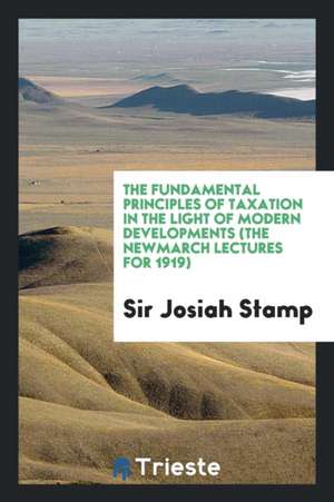 The Fundamental Principles of Taxation in the Light of Modern Developments (the Newmarch Lectures for 1919) de Sir Josiah Stamp